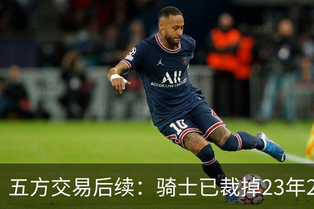 五方交易后续：骑士已裁掉23年20号秀惠特摩尔