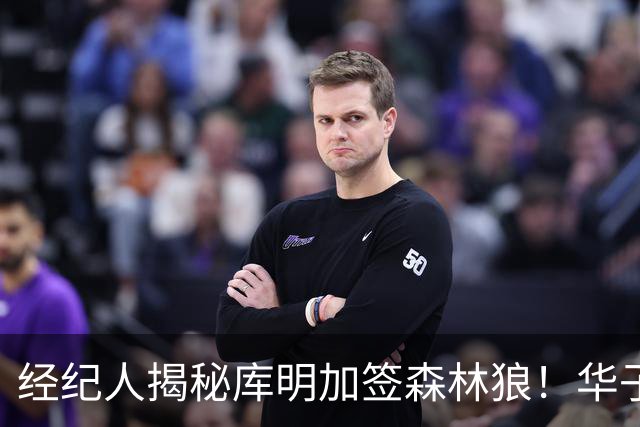 经纪人揭秘库明加签森林狼！华子招募内容曝光：我清楚你的实力